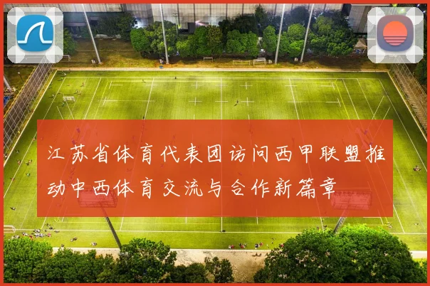 江苏省体育代表团访问西甲联盟推动中西体育交流与合作新篇章