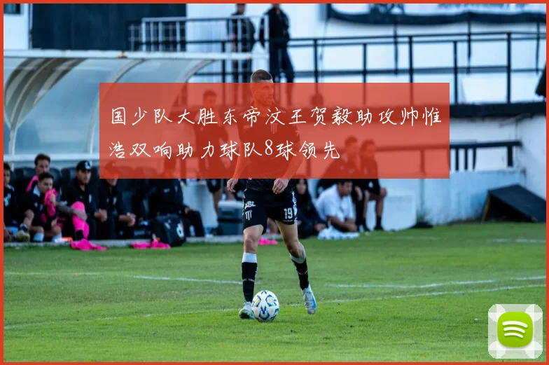 国少队大胜东帝汶王贺毅助攻帅惟浩双响助力球队8球领先