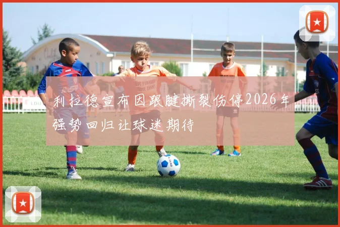 利拉德宣布因跟腱撕裂伤停2026年强势回归让球迷期待