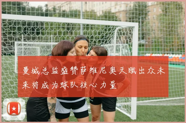 曼城总监盛赞萨维尼奥天赋出众未来将成为球队核心力量