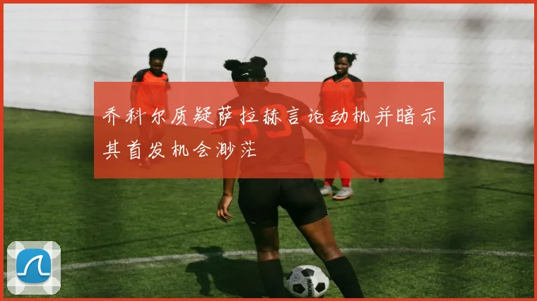 乔科尔质疑萨拉赫言论动机并暗示其首发机会渺茫