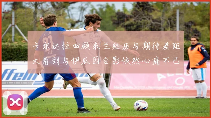 卡尔达拉回顾米兰经历与期待差距大看到与伊瓜因合影依然心痛不已