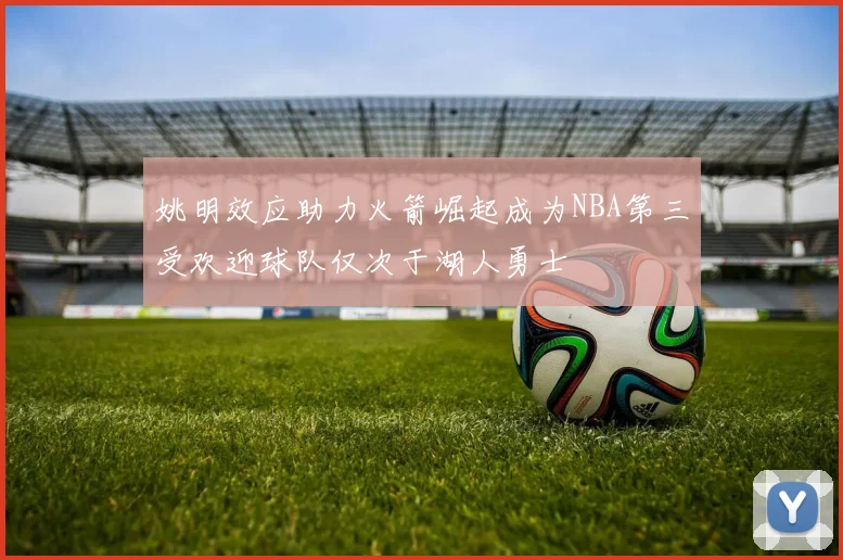 姚明效应助力火箭崛起成为NBA第三受欢迎球队仅次于湖人勇士