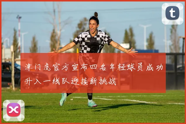 津门虎官方宣布四名年轻球员成功升入一线队迎接新挑战