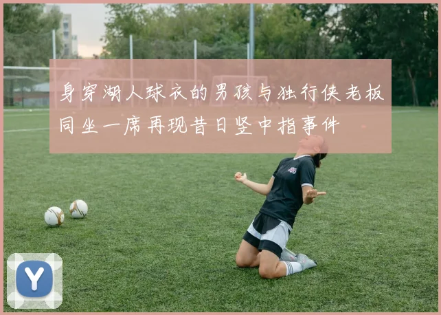 身穿湖人球衣的男孩与独行侠老板同坐一席再现昔日竖中指事件