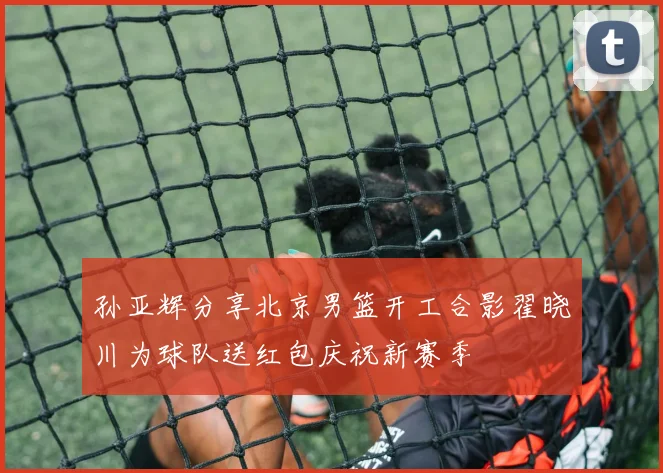 孙亚辉分享北京男篮开工合影翟晓川为球队送红包庆祝新赛季
