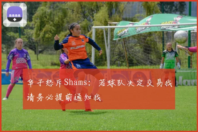 华子怒斥Shams：若球队决定交易我请务必提前通知我