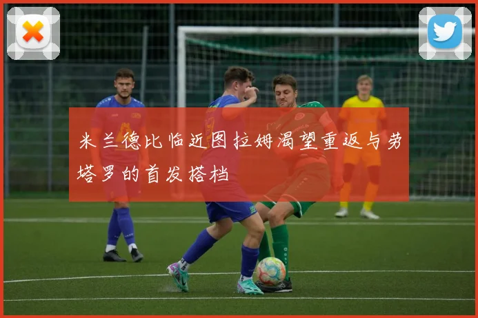 米兰德比临近图拉姆渴望重返与劳塔罗的首发搭档