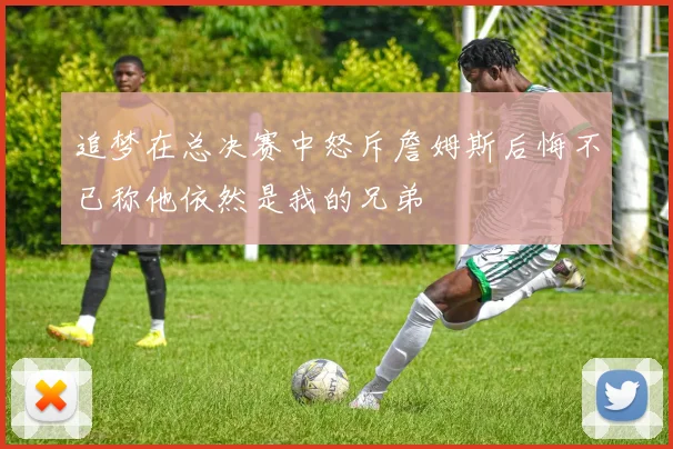 追梦在总决赛中怒斥詹姆斯后悔不已称他依然是我的兄弟