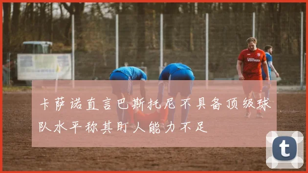 卡萨诺直言巴斯托尼不具备顶级球队水平称其盯人能力不足