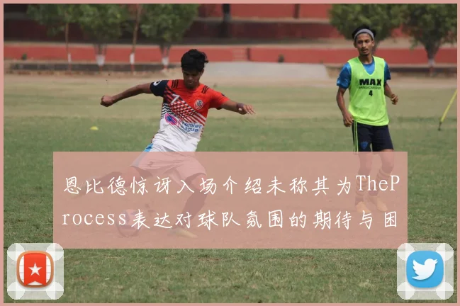 恩比德惊讶入场介绍未称其为TheProcess表达对球队氛围的期待与困惑