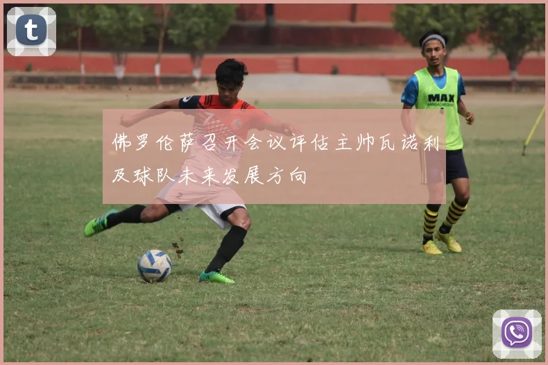佛罗伦萨召开会议评估主帅瓦诺利及球队未来发展方向