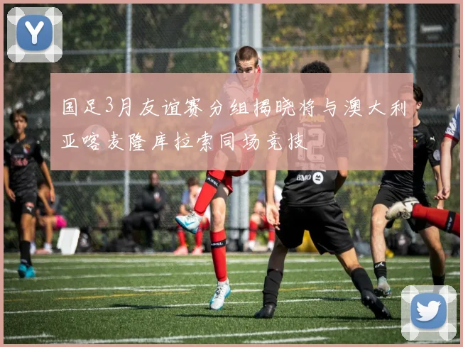 国足3月友谊赛分组揭晓将与澳大利亚喀麦隆库拉索同场竞技