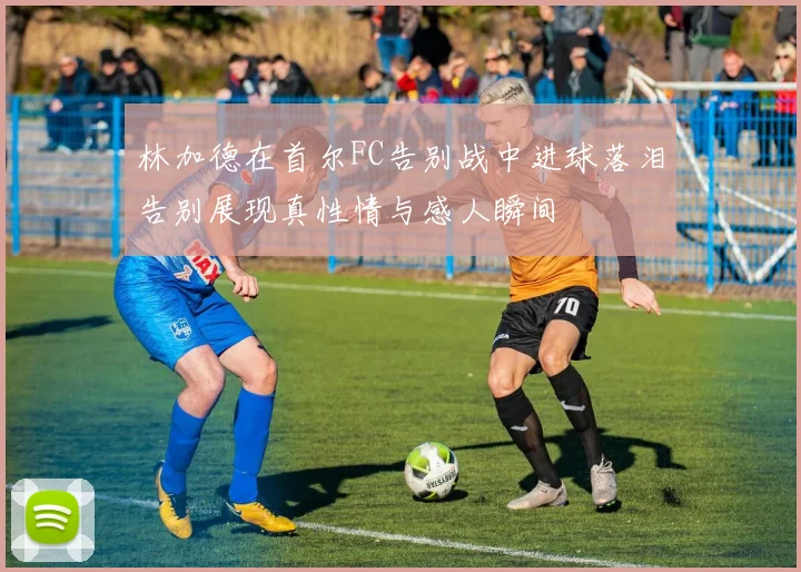 林加德在首尔FC告别战中进球落泪告别展现真性情与感人瞬间