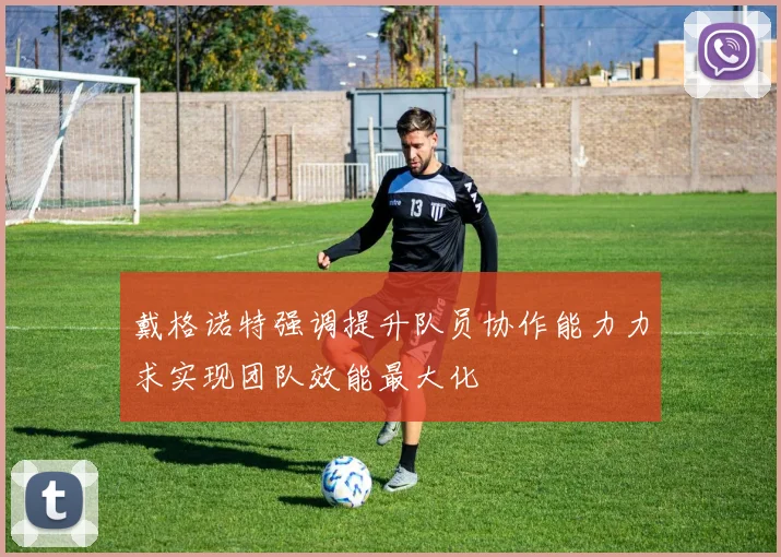戴格诺特强调提升队员协作能力力求实现团队效能最大化