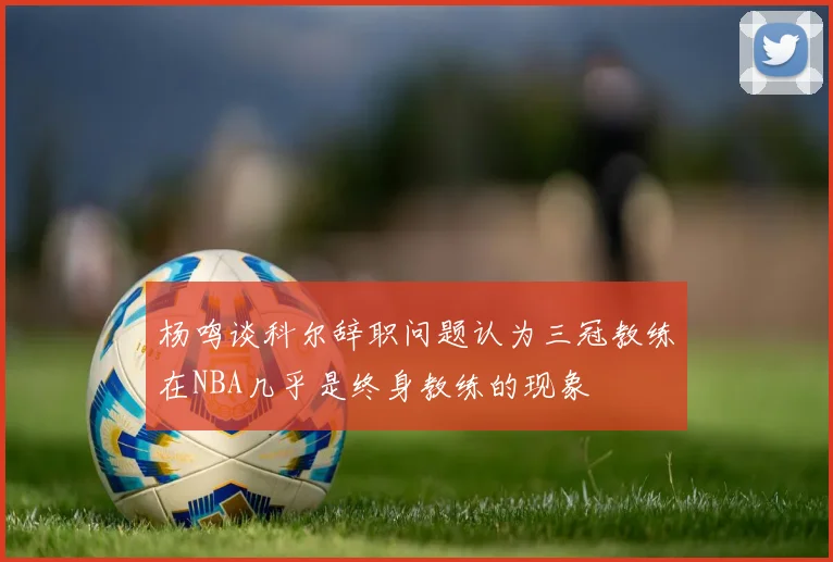 杨鸣谈科尔辞职问题认为三冠教练在NBA几乎是终身教练的现象