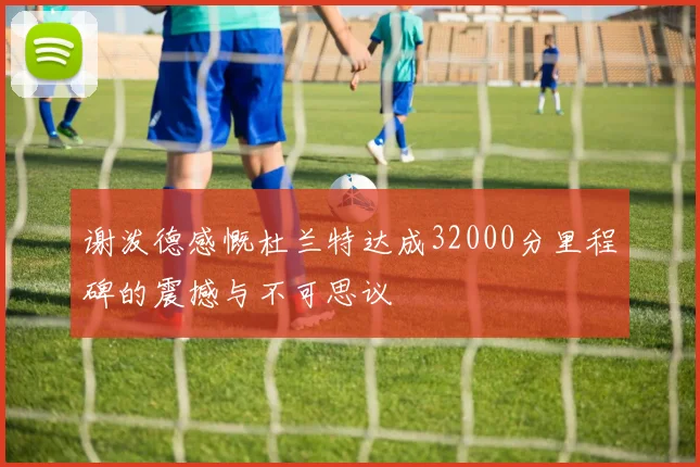 谢泼德感慨杜兰特达成32000分里程碑的震撼与不可思议