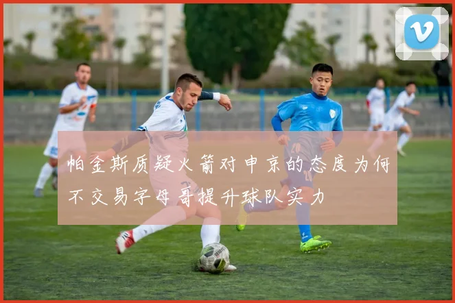 帕金斯质疑火箭对申京的态度为何不交易字母哥提升球队实力