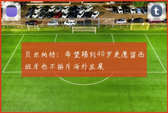 贝尔纳特：希望踢到40岁更愿留西班牙也不排斥海外发展