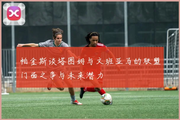 帕金斯谈塔图姆与文班亚马的联盟门面之争与未来潜力