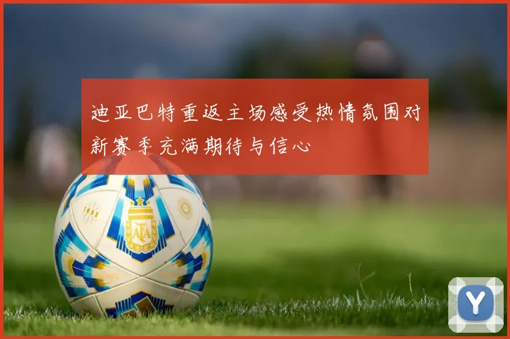 迪亚巴特重返主场感受热情氛围对新赛季充满期待与信心