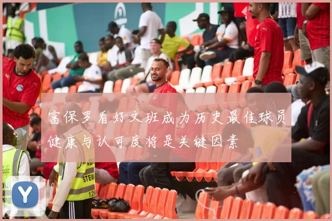 富保罗看好文班成为历史最佳球员健康与认可度将是关键因素