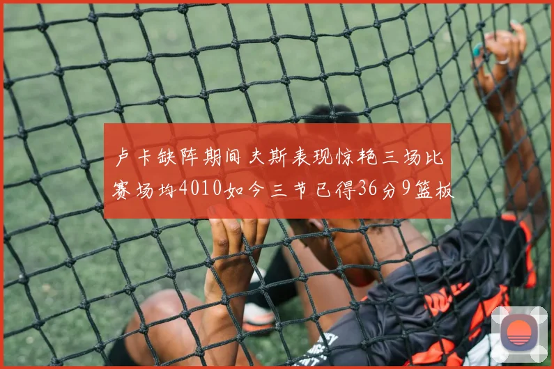 卢卡缺阵期间夫斯表现惊艳三场比赛场均4010如今三节已得36分9篮板