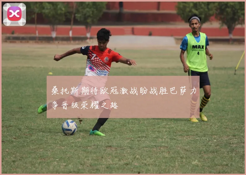 桑托斯期待欧冠激战盼战胜巴萨力争晋级荣耀之路