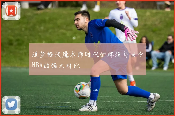 追梦畅谈魔术师时代的辉煌与当今NBA的强大对比