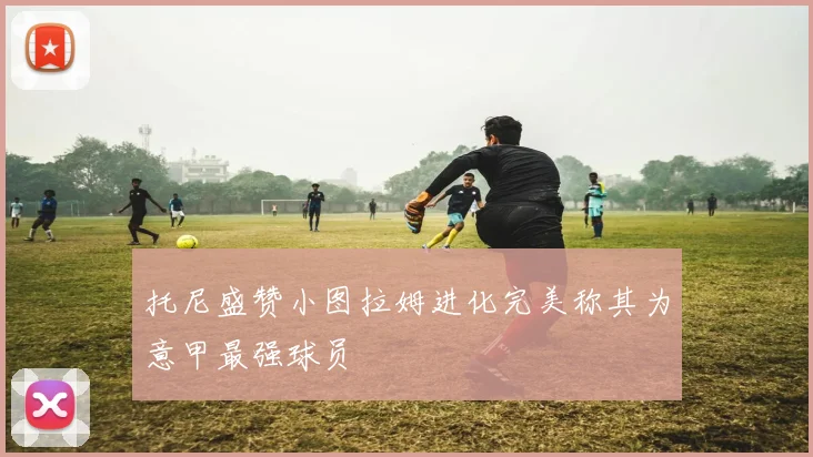 托尼盛赞小图拉姆进化完美称其为意甲最强球员