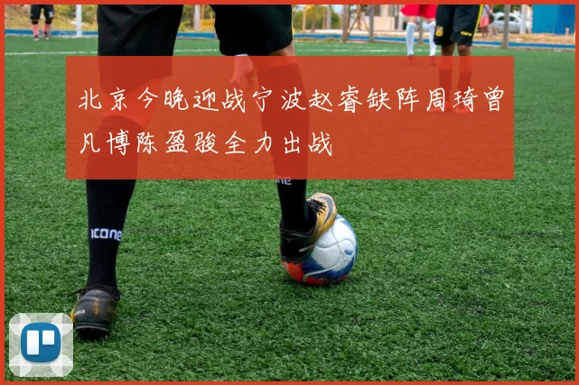 北京今晚迎战宁波赵睿缺阵周琦曾凡博陈盈骏全力出战