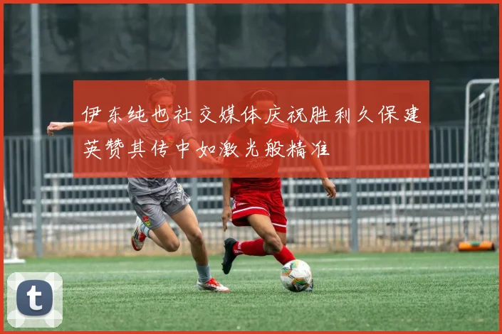 伊东纯也社交媒体庆祝胜利久保建英赞其传中如激光般精准