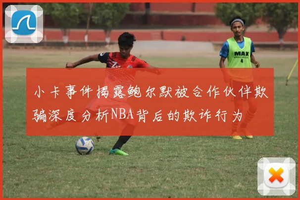 小卡事件揭露鲍尔默被合作伙伴欺骗深度分析NBA背后的欺诈行为