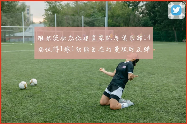 维尔茨状态低迷国家队与俱乐部14场仅得1球1助能否在对曼联时反弹